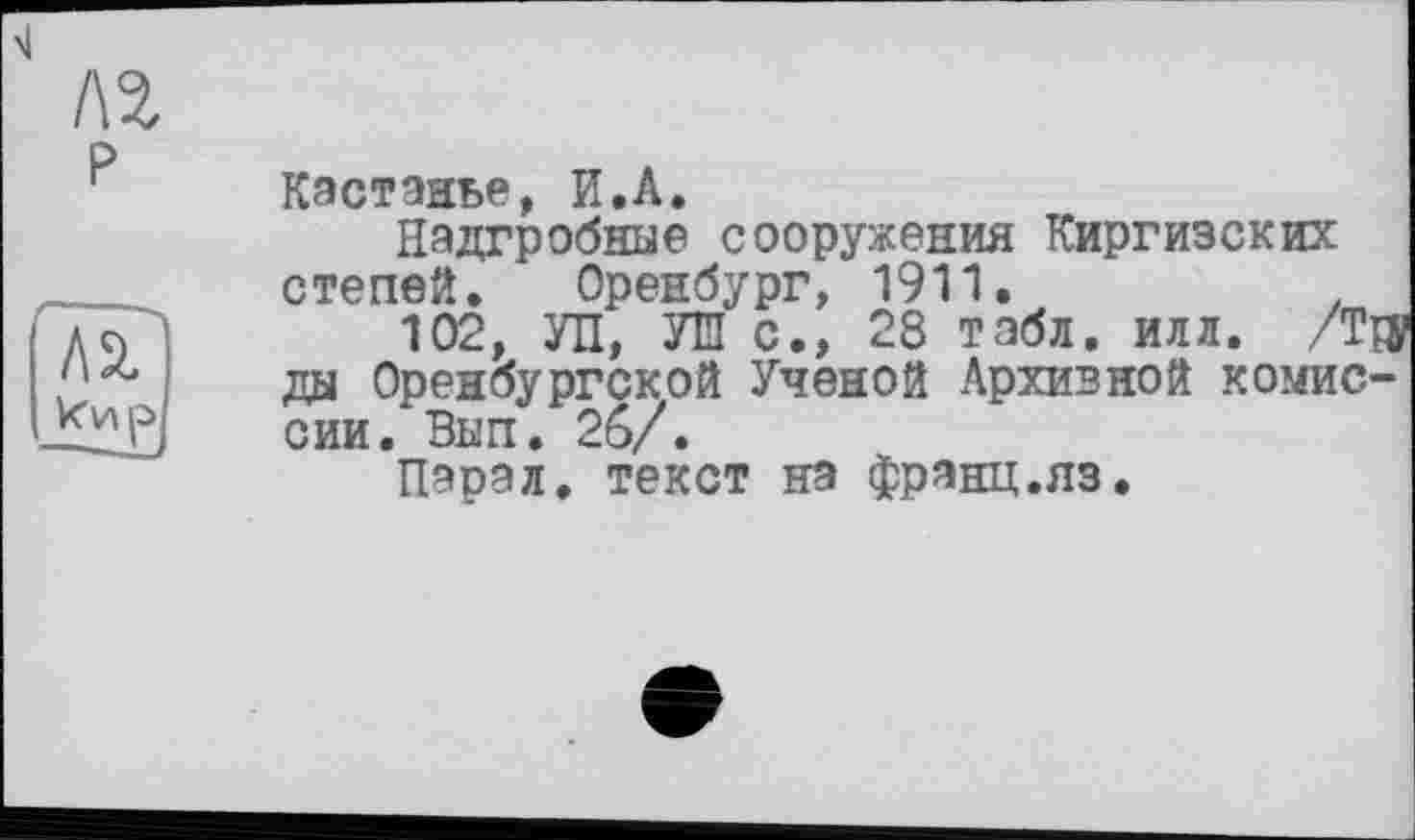 ﻿ХІ
лг
p
Кэстэаье, И.A.
Надгробные сооружения Киргизских степей. Оренбург, 1911.	.
102, УП, УШ с., 28 табл. илл. /Та ды Оренбургской Ученой Архивной комиссии. Вып. 2б/.
Пэрал, текст на фрянц.яз.